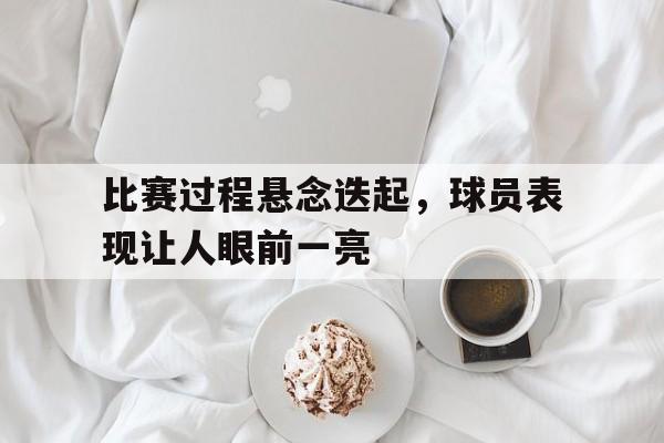 比赛过程悬念迭起，球员表现让人眼前一亮